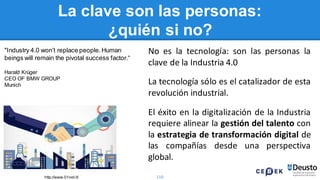110
La clave son las personas:
¿quién si no?
No es la tecnología: son las personas la
clave de la Industria 4.0
La tecnología sólo es el catalizador de esta
revolución industrial.
El éxito en la digitalización de la Industria
requiere alinear la gestión del talento con
la estrategia de transformación digital de
las compañías desde una perspectiva
global.
http://www.01net.it/
"Industry 4.0 won’t replace people.Human
beings will remain the pivotal success factor.“
Harald Krüger
CEO OF BMW GROUP
Munich
 