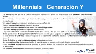 114
Millennials Generación Y
Son nativos digitales. Poseen las últimas innovaciones tecnológicas y tienen una necesidad de estar conectados constantemente a
Internet.
Tienen mayor capacidad multitarea y están acostrumbrados a gestionar en paralelo varias fuentes de información al mismo tiempo y de
forma eficiente.
Son egocentristas y tienen relaciones estrechas con sus marcas favoritas
Priorizan el cuidado de su entorno y el medio ambiente.
Esperan encontrar en las empresas coincidencia con sus valores personales.
Están más y mejor preparados que las generaciones anteriores.
Les gusta ser incluidos en la toma de decisiones importantes, así como saber que están aportando un valor agregado a la empresa.
Buscan que los líderes de las organizaciones los formen como personas y sean sus guías a lo largo de su carrera profesional.
Es usual cambiar de un trabajo a otro en búsqueda de un crecimiento profesional acelerado y un balance entre el trabajo y la vida
personal.
Buscan flexibilidad de horarios, trabajo en equipo y dinamismo constante.
Son menos conformistas. Buscan la oportunidad de negociar, ya que no les gusta sentirse subestimados por su edad.
Tienen hambre de aprender y combinan el desarrollo de procesos antiguos con innovaciones que generan oportunidades de crecimiento
en las empresas.
Son hijos de la globalización. Están conectados al mundo y abiertos al cambio.
114
 