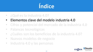 21
Índice
• ¿Qué es la industria 4.0?
• Elementos clave del modelo industria 4.0
• Cifras y potencial del mercado de la industria 4.0
• Palancas tecnológicas
• ¿Cuáles son los beneficios de la industria 4.0?
• Nuevos modelos de negocio
• Industria 4.0 y las personas
 