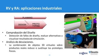59
RV y RA: aplicaciones industriales
• Comprobación del Diseño
• Detección de fallos de diseño, evaluar alternativas y
visualizarresultadosde simulación.
• Análisis de desviaciones.
• La combinación de objetos 3D virtuales sobre
productos reales reduce o sustituye los prototipos
físicos.
PROTO
TYPING
DESIGN
PLANNING
 