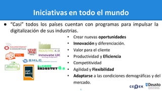 6
Iniciativas en todo el mundo
• Crear nuevas oportunidades
• Innovación y diferenciación.
• Valor para el cliente
• Productividad y Eficiencia
• Competitividad
• Agilidad y Flexibilidad
• Adaptarse a las condiciones demográficas y del
mercado.
● “Casi” todos los países cuentan con programas para impulsar la
digitalización de sus industrias.
 