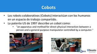 71
Cobots
• Los robots colaborativos (Cobots) interactúan con los humanos
en un espacio de trabajo compartido.
• La patente US de 1997 describe un cobot como:
• "an apparatus and method for direct physical interaction between a
person and a general purpose manipulator controlled by a computer."
 
