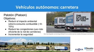 77
Vehículos autónomos: carretera
Pelotón (Platoon)
Objetivos:
● Reducir el impacto ambiental
(ahorro consumo combustible (~8-
15%)
● Reducir las congestiones (uso más
eficiente de la red de carreteras)
● Incrementar la seguridad https://www.theguardian.com/technology /2016/apr/07/conv oy -self-driv ing-trucks-completes-first-european-cross-border-trip
 