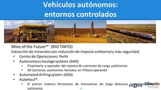 78
Mine of the Future™ (RIO TINTO)
Extracción de mineralescon reducción de impacto ambiental y más seguridad.
• Centro de Operaciones: Perth
• Autonomous haulagesystems (AHS)
• Propietario y operador del sistema de camiones de carga autónomos
• 69 Camiones autónomos Komatsu en Pilbara operando
• Automated drillingsystem (ADS)
• AutoHaul®:
• El primer sistema ferroviario de mercancías de larga distancia completamente
autónomo.
Vehículos autónomos:
entornos controlados
 