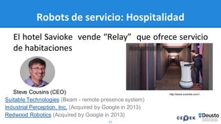 82
Robots de servicio: Hospitalidad
El hotel Savioke vende “Relay” que ofrece servicio
de habitaciones
http://www.savioke.com/Steve Cousins (CEO)
Suitable Technologies (Beam - remote presence system)
Industrial Perception, Inc. (Acquired by Google in 2013)
Redwood Robotics (Acquired by Google in 2013)
 
