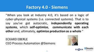 91
Factory 4.0 - Siemens
“When you look at Industry 4.0, it’s based on a logic of
cyber-physical systems (i.e. connected systems). That is to
say you’ve got autocratic, independently operating
systems, which self-optimize, communicate with each
other and, ultimately, optimize production as a whole “
ECKARD EBERLE
CEO Process Automation @Siemens
 