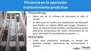 96
ThyssenKrupp
• Opera más de 1,2 millones de ascensores en todo el
mundo.
• En 2013 puso en marcha una colaboración con Microsoft
para diseñar un módulo (MAS) que recoge, almacena y
envía de manera remota medidas y configuraciones de los
ascensores (temperatura del motor, alineamiento de las
guias, velocidad,funcionalidad de las puertas, … )
RESULTADO
• Todos estos parámetros analizados en tiempo real
permiten anticipar operaciones de mantenimiento y
averías.
Eficienciaen la operación
mantenimiento predictivo
 