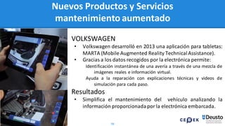 98
Nuevos Productos y Servicios
mantenimiento aumentado
VOLKSWAGEN
• Volkswagen desarrolló en 2013 una aplicación para tabletas:
MARTA (Mobile Augmented Reality TechnicalAssistance).
• Gracias a los datos recogidos por la electrónica permite:
Identificación instantánea de una avería a través de una mezcla de
imágenes reales e información virtual.
Ayuda a la reparación con explicaciones técnicas y videos de
simulación para cada paso.
Resultados
• Simplifica el mantenimiento del vehículo analizando la
información proporcionadapor la electrónica embarcada.
 