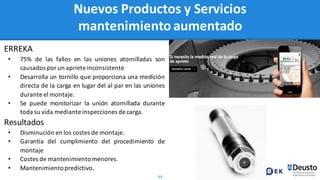 99
Nuevos Productos y Servicios
mantenimiento aumentado
ERREKA
• 75% de las fallos en las uniones atornilladas son
causados por un aprieteinconsistente
• Desarrolla un tornillo que proporciona una medición
directa de la carga en lugar del al par en las uniones
durante el montaje.
• Se puede monitorizar la unión atornillada durante
toda su vida mediante inspecciones de carga.
Resultados
• Disminución en los costes de montaje.
• Garantía del cumplimiento del procedimiento de
montaje
• Costes de mantenimientomenores.
• Mantenimientopredictivo.
 