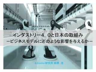 インダストリー４．０と日本の取組み
－ビジネスモデルにどのような影響を与えるか－
B-frontier研究所 高橋 浩
 