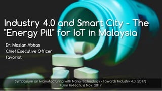 favoriot
Industry 4.0 and Smart City - The
"Energy Pill" for IoT in Malaysia
Dr. Mazlan Abbas
Chief Executive Officer
favoriot
Symposium on Manufacturing with Nanotechnology - Towards Industry 4.0 (2017)
Kulim Hi-Tech, 6 Nov. 2017
 