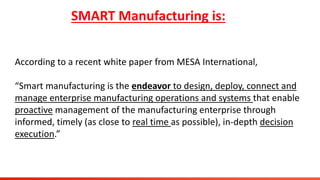 SMART Manufacturing is:
According to a recent white paper from MESA International,
“Smart manufacturing is the endeavor to design, deploy, connect and
manage enterprise manufacturing operations and systems that enable
proactive management of the manufacturing enterprise through
informed, timely (as close to real time as possible), in-depth decision
execution.”
 