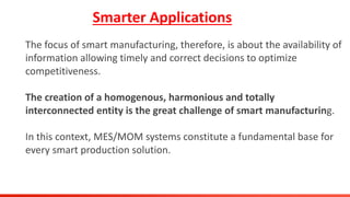 Smarter Applications
The focus of smart manufacturing, therefore, is about the availability of
information allowing timely and correct decisions to optimize
competitiveness.
The creation of a homogenous, harmonious and totally
interconnected entity is the great challenge of smart manufacturing.
In this context, MES/MOM systems constitute a fundamental base for
every smart production solution.
 