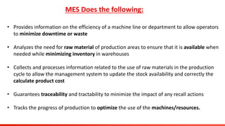 MES Does the following:
• Provides information on the efficiency of a machine line or department to allow operators
to minimize downtime or waste
• Analyzes the need for raw material of production areas to ensure that it is available when
needed while minimizing inventory in warehouses
• Collects and processes information related to the use of raw materials in the production
cycle to allow the management system to update the stock availability and correctly the
calculate product cost
• Guarantees traceability and tractability to minimize the impact of any recall actions
• Tracks the progress of production to optimize the use of the machines/resources.
 