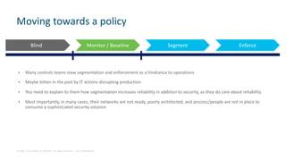 © 2018 Cisco and/or its affiliates. All rights reserved. Cisco Confidential
• Many controls teams view segmentation and enforcement as a hindrance to operations
• Maybe bitten in the past by IT actions disrupting production
• You need to explain to them how segmentation increases reliability in addition to security, as they do care about reliability
• Most importantly, in many cases, their networks are not ready, poorly architected, and process/people are not in place to
consume a sophisticated security solution
Moving towards a policy
Blind Monitor / Baseline Segment Enforce
 