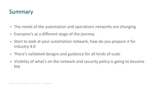 © 2018 Cisco and/or its affiliates. All rights reserved. Cisco Confidential
• The needs of the automation and operations networks are changing
• Everyone's at a different stage of the journey
• Start to look at your automation network, how do you prepare it for
Industry 4.0
• There's validated designs and guidance for all kinds of scale
• Visibility of what's on the network and security policy is going to become
key
Summary
 