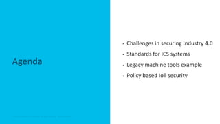 © 2018 Cisco and/or its affiliates. All rights reserved. Cisco Confidential© 2018 Cisco and/or its affiliates. All rights reserved. Cisco Confidential
Agenda
• Challenges in securing Industry 4.0
• Standards for ICS systems
• Legacy machine tools example
• Policy based IoT security
 