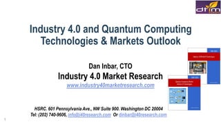 1
Industry 4.0 and Quantum Computing
Technologies & Markets Outlook
Dan Inbar, CTO
Industry 4.0 Market Research
www.industry40marketresearch.com
HSRC. 601 Pennsylvania Ave., NW Suite 900. Washington DC 20004
Tel: (202) 740-9606, info@i40research.com Or dinbar@i40research.com
 