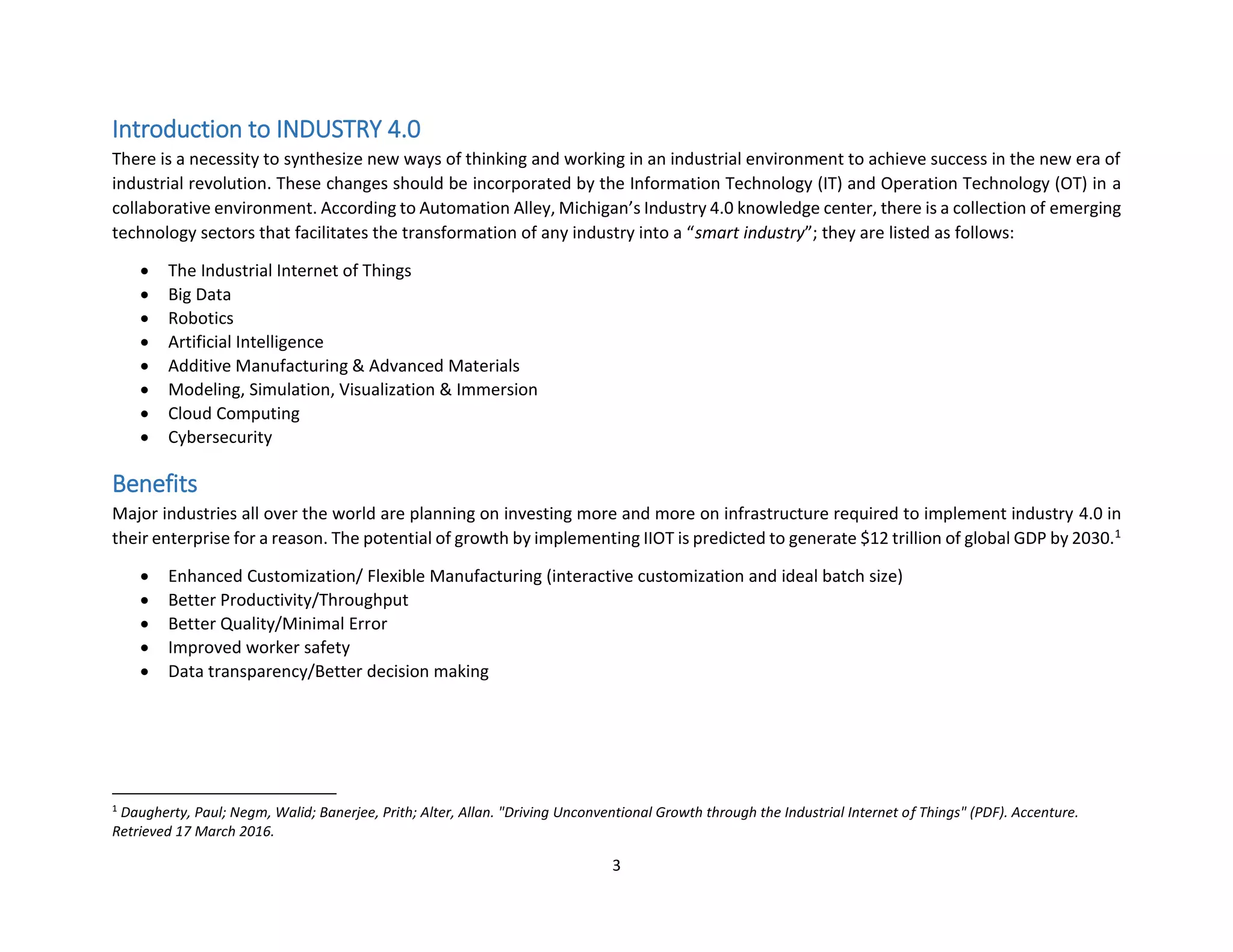 3
Introduction to INDUSTRY 4.0
There is a necessity to synthesize new ways of thinking and working in an industrial environment to achieve success in the new era of
industrial revolution. These changes should be incorporated by the Information Technology (IT) and Operation Technology (OT) in a
collaborative environment. According to Automation Alley, Michigan’s Industry 4.0 knowledge center, there is a collection of emerging
technology sectors that facilitates the transformation of any industry into a “smart industry”; they are listed as follows:
• The Industrial Internet of Things
• Big Data
• Robotics
• Artificial Intelligence
• Additive Manufacturing & Advanced Materials
• Modeling, Simulation, Visualization & Immersion
• Cloud Computing
• Cybersecurity
Benefits
Major industries all over the world are planning on investing more and more on infrastructure required to implement industry 4.0 in
their enterprise for a reason. The potential of growth by implementing IIOT is predicted to generate $12 trillion of global GDP by 2030.1
• Enhanced Customization/ Flexible Manufacturing (interactive customization and ideal batch size)
• Better Productivity/Throughput
• Better Quality/Minimal Error
• Improved worker safety
• Data transparency/Better decision making
1
Daugherty, Paul; Negm, Walid; Banerjee, Prith; Alter, Allan. "Driving Unconventional Growth through the Industrial Internet of Things" (PDF). Accenture.
Retrieved 17 March 2016.
 
