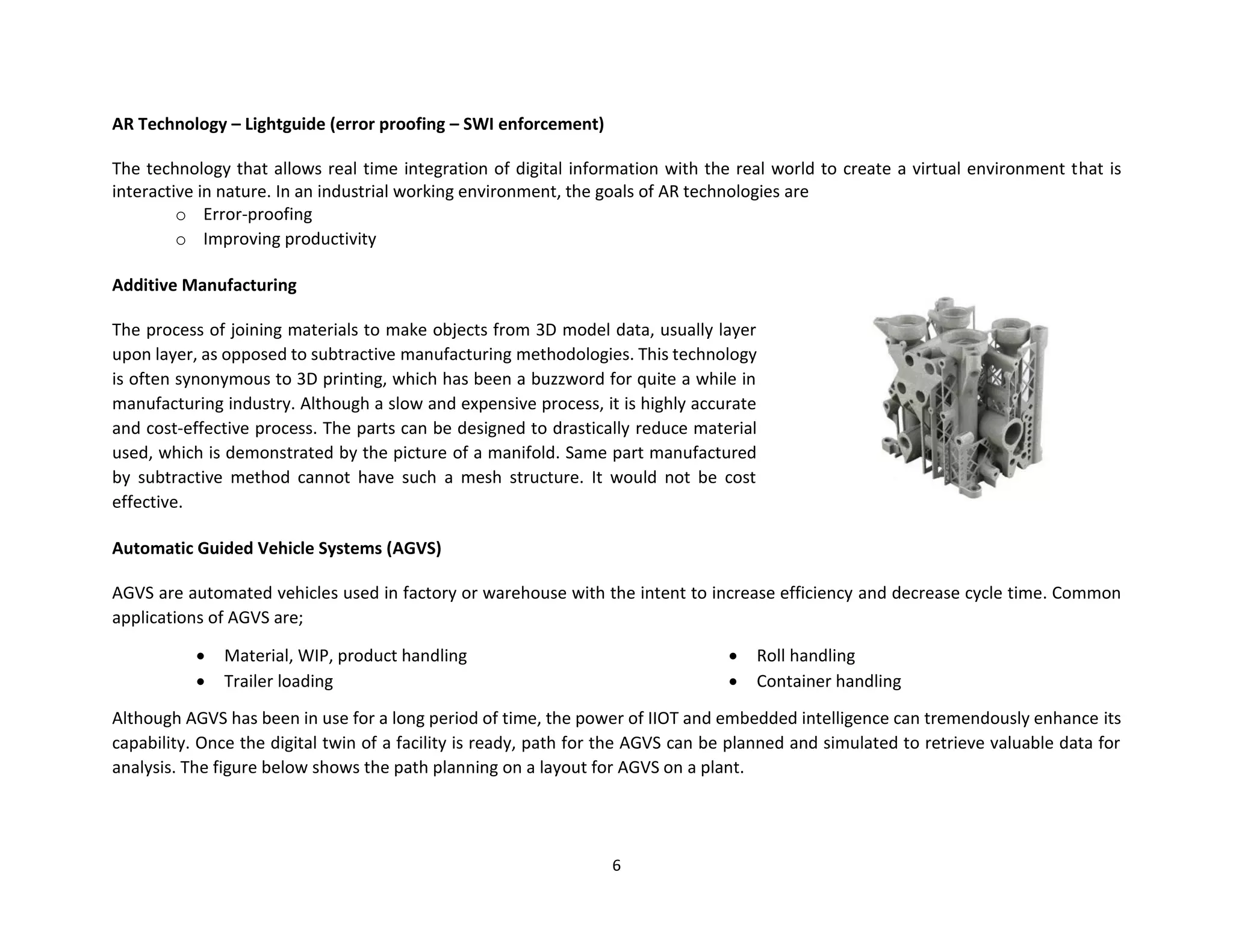 6
AR Technology – Lightguide (error proofing – SWI enforcement)
The technology that allows real time integration of digital information with the real world to create a virtual environment that is
interactive in nature. In an industrial working environment, the goals of AR technologies are
o Error-proofing
o Improving productivity
Additive Manufacturing
The process of joining materials to make objects from 3D model data, usually layer
upon layer, as opposed to subtractive manufacturing methodologies. This technology
is often synonymous to 3D printing, which has been a buzzword for quite a while in
manufacturing industry. Although a slow and expensive process, it is highly accurate
and cost-effective process. The parts can be designed to drastically reduce material
used, which is demonstrated by the picture of a manifold. Same part manufactured
by subtractive method cannot have such a mesh structure. It would not be cost
effective.
Automatic Guided Vehicle Systems (AGVS)
AGVS are automated vehicles used in factory or warehouse with the intent to increase efficiency and decrease cycle time. Common
applications of AGVS are;
• Material, WIP, product handling
• Trailer loading
• Roll handling
• Container handling
Although AGVS has been in use for a long period of time, the power of IIOT and embedded intelligence can tremendously enhance its
capability. Once the digital twin of a facility is ready, path for the AGVS can be planned and simulated to retrieve valuable data for
analysis. The figure below shows the path planning on a layout for AGVS on a plant.
 