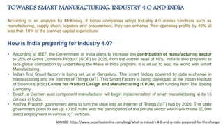 TOWARDS SMART MANUFACTURING: INDUSTRY 4.O AND INDIA
According to an analysis by McKinsey, if Indian companies adopt Industry 4.0 across functions such as
manufacturing, supply chain, logistics and procurement, they can enhance their operating profits by 40% at
less than 10% of the planned capital expenditure.
How is India preparing for Industry 4.0?
• According to IBEF, the Government of India plans to increase the contribution of manufacturing sector
to 25% of Gross Domestic Product (GDP) by 2025, from the current level of 16%. India is also prepared to
face global competition by undertaking the Make in India program. It is all set to lead the world with Smart
Manufacturing.
• India’s first Smart factory is being set up at Bengaluru. This smart factory powered by data exchange in
manufacturing and the Internet of Things (IoT). This Smart Factory is being developed at the Indian Institute
of Science’s (IISc) Centre for Product Design and Manufacturing (CPDM) with funding from The Boeing
Company.
• Bosch, a German auto component manufacturer will begin implementation of smart manufacturing at its 15
centres in India.
• Andhra Pradesh government aims to turn the state into an Internet of Things (IoT) hub by 2020. The state
government plans to set up 10 IoT hubs with the participation of the private sector which will create 50,000
direct employment in various IoT verticals.
SOURCE: https://www.proschoolonline.com/blog/what-is-industry-4-0-and-is-india-prepared-for-the-change
 