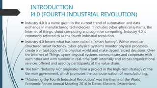 INTRODUCTION
I4.0 (FOURTH INDUSTRIAL REVOLUTION)
 Industry 4.0 is a name given to the current trend of automation and data
exchange in manufacturing technologies. It includes cyber-physical systems, the
Internet of things, cloud computing and cognitive computing. Industry 4.0 is
commonly referred to as the fourth industrial revolution.
 Industry 4.0 fosters what has been called a "smart factory". Within modular
structured smart factories, cyber-physical systems monitor physical processes,
create a virtual copy of the physical world and make decentralized decisions. Over
the Internet of Things, cyber-physical systems communicate and cooperate with
each other and with humans in real-time both internally and across organizational
services offered and used by participants of the value chain.
 The term "Industry 4.0" originates from a project in the high-tech strategy of the
German government, which promotes the computerization of manufacturing.
 “Mastering the Fourth Industrial Revolution” was the theme of the World
Economic Forum Annual Meeting 2016 in Davos-Klosters, Switzerland.
 