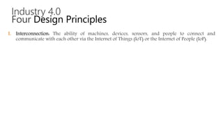 Industry 4.0
Four Design Principles
1. Interconnection: The ability of machines, devices, sensors, and people to connect and
communicate with each other via the Internet of Things (IoT) or the Internet of People (IoP).
 