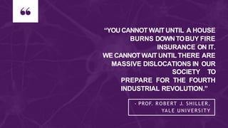 “YOU CANNOT WAITUNTIL A HOUSE
BURNS DOWNTOBUY FIRE
INSURANCE ON IT.
WE CANNOT WAIT UNTIL THERE ARE
MASSIVE DISLOCATIONS IN OUR
SOCIETY TO
PREPARE FOR THE FOURTH
INDUSTRIAL REVOLUTION.”
- PROF. ROBERT J. SHILLER,
YALE UNIVERSITY
 