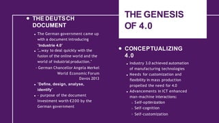 THE GENESIS
OF 4.0
THE DEUTSCH
DOCUMENT
The German government came up
with a document introducing
"Industrie 4.0"
"...way to deal quickly with the
fusion of the online world and the
world of industrial production."
- German Chancellor Angela Merkel
World Economic Forum
Davos 2013
"Define, design, analyse,
identify"
- purpose of the document
Investment worth €200 by the
German government
CONCEPTUALIZING
4.0
Industry 3.0 achieved automation
of manufacturing technologies
Needs for customization and
flexibility in mass production
propelled the need for 4.0
Advancements in ICT enhanced
man-machine interactions:
Self-optimization
Self-cognition
Self-customization
 