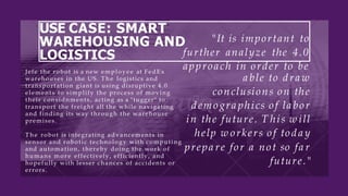 USE CASE: SMART
WAREHOUSING AND
LOGISTICS
Jefe the robot is a new employee at FedEx
warehouses in the US. T h e logistics and
transportation giant is using disruptive 4.0
elements to simplify the process of moving
their considnments, acting as a "tugger" to
transport the freight all the while navigating
and finding its way through the warehouse
premises.
T h e robot is integrating advancements in
sensor and robotic technology with computing
and automation, thereby doing the work of
humans m o r e effectively, efficiently, and
hopefully with lesser chances of accidents or
errors.
"It is important to
further analyze the 4.0
approach in order to be
a ble to d ra w
conclusions on the
d emogra phics of la bor
in the future. T his w ill
help w orkers of tod a y
prepa re for a not so fa r
future."
 