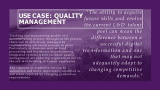 USE CASE: QUALITY
MANAGEMENT
"The ability to acquire
future skills and evolve
the current L&D talent
pool ca n mea n the
d ifference betw een a
successful d igita l
tra nsforma tion a nd one
tha t ma y not
a d equa tely a d a pt to
cha nging competitive
d ema nd s."
Tracking and maintaining quality of a
manufacturing process throughout the process
chain can be effectively managed by
implementing advanced systems in place.
Particularly in domains such as food
processing and healthcare manufacturing,
integrated systems which facilitate quality
management are reducing requirement for o n-
the-job skill building of human employees.
Any rigorous or repetitive job can be
automated and m o r e importantly modified as
and when required by changing production
requirements.
 
