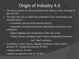 Origin of Industry 4.0
 The basic concept was first presented at the Hannover fair, Germany in
the year 2011.
 The main ...