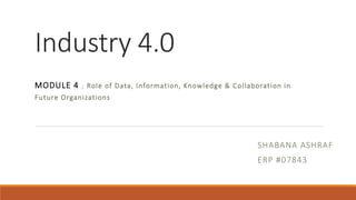 Industry 4.0
MODULE 4 ; Role of Data, Information, Knowledge & Collaboration in
Future Organizations
SHABANA ASHRAF
ERP #07843
 