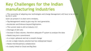 Key Challenges for the Indian
manufacturing industries
• The ownership of adopting new technologies and change Management will have to be driven
by the C-suite
team (at present it is short term mindset).
• Top Management needs to give way for next generation.
• Accelerate and Embrace beyond Digitization.
• The current state is still at Industry 2.0
• Shortage of skill sets
• Increase in Data volume, therefore adequate IT system to analyze the data
• Needs long term commitment
• Is a major upheaval and not a smooth change
• Is not a single industry solution but has widespread impact
• Needs interdisciplinary collaboration
• Is closely linked to Cloud and Big Data
 