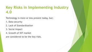 Key Risks in Implementing Industry
4.0
Technology is more or less present today, but;
1. Data security
2. Lack of Standardization
3. Social Impact
4. Growth of IOT market
are considered to be the key risks.
 