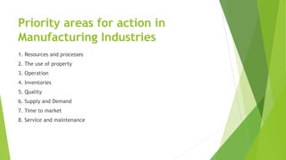Priority areas for action in
Manufacturing Industries
1. Resources and processes
2. The use of property
3. Operation
4. Inventories
5. Quality
6. Supply and Demand
7. Time to market
8. Service and maintenance
 