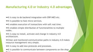 Manufacturing 4.0 or Industry 4.0 advantages
➨It is easy to do backend integration with ERP/MES etc.
➨It is possible to host micro services.
➨It enables execution of transactions with soft real time.
➨It enables simple distribution of functionalities to multiple
nodes.
➨It is easy to install, activate and change in industry 4.0
architecture.
➨Clear and monitored communication paths in industry 4.0 makes
resource management very simple.
➨It is easy to add new protocols and processes.
➨It is possible to communicate between components on the shop
 