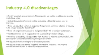 Industry 4.0 disadvantages
➨The IoT security is a major concern. The companies are working to address the security
related loop holes.
➨Skills and education of workers working on industry 4.0 based processes need to
improved.
➨There are redundant workers in corporate IT department and hence adoption of industry
4.0 is a major threat for these IT staff.
➨There will be general reluctance to change to industry 4.0 by company stakeholders.
➨Need to eliminate any IT snags as this will cause costly production outages.
➨Reliability and stability are required for M2M (Machine to Machine) communication. This
demands very short and stable latency timings in the system.
➨It requires to maintain integrity of production processes.
➨It requires to educate staff to adopt this 4th industrial revolution. This requires
considerable time as well as efforts across the industries.
 