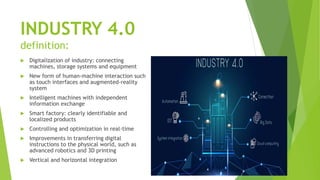 INDUSTRY 4.0
definition:
 Digitalization of industry: connecting
machines, storage systems and equipment
 New form of human-machine interaction such
as touch interfaces and augmented-reality
system
 Intelligent machines with independent
information exchange
 Smart factory: clearly identifiable and
localized products
 Controlling and optimization in real-time
 Improvements in transferring digital
instructions to the physical world, such as
advanced robotics and 3D printing
 Vertical and horizontal integration
 