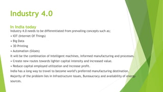 Industry 4.0
In India today
Industry 4.0 needs to be differentiated from prevailing concepts such as;
• IOT (Internet Of Things)
• Big Data
• 3D Printing
• Automation (Siloes)
It will be the combination of Intelligent machines, Informed manufacturing and processes.
• Create new routes towards lighter capital intensity and increased value.
• Reduce capital employed utilization and increase profit.
India has a long way to travel to become world’s preferred manufacturing destination.
Majority of the problem lies in Infrastructure issues, Bureaucracy and availability of energy
sources.
 