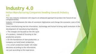 Industry 4.0
Indian Manufacturing Companies heading towards Industry
4.0
The new industry revolution will require an enhanced approach to protect the future of our
competitiveness.
Industry 4.0 emphasizes the idea of consistent digitization and change the economic rules of the
industry.
Smart manufacturing marries information, technology and human to bring rapid revolution in the
development of manufacturing industries.
• The changes are focused on the life cycle
of a product, instead of focusing on the
production process.
• On the foundations of lean production, a
company can build smart production.
• In a smart production leader will make
decisions according to the information,
not just according to the experience.
 