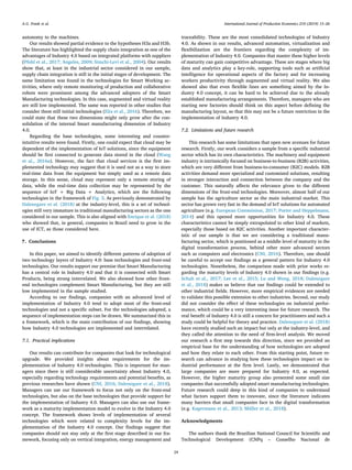 autonomy to the machines.
Our results showed partial evidence to the hypotheses H3a and H3b.
The literature has highlighted the supply chain integration as one of the
advantages of Industry 4.0 based on integrated platforms with suppliers
(Pfohl et al., 2017; Angeles, 2009; Simchi-Levi et al., 2004). Our results
show that, at least in the industrial sector considered in our sample,
supply chain integration is still in the initial stages of development. The
same limitation was found in the technologies for Smart Working ac-
tivities, where only remote monitoring of production and collaborative
robots were prominent among the advanced adopters of the Smart
Manufacturing technologies. In this case, augmented and virtual reality
are still low implemented. The same was reported in other studies that
consider them still initial technologies (Elia et al., 2016). Therefore, we
could state that these two dimensions might only grow after the con-
solidation of the internal Smart manufacturing dimension of Industry
4.0.
Regarding the base technologies, some interesting and counter-
intuitive results were found. Firstly, one could expect that cloud may be
dependent of the implementation of IoT solutions, since the equipment
should be first connected to generate data stored in the cloud (Wang
et al., 2016a). However, the fact that cloud services is the first im-
plemented technology may suggest that it is used not as a way to store
real-time data from the equipment but simply used as a remote data
storage. In this sense, cloud may represent only a remote storing of
data, while the real-time data collection may be represented by the
sequence of IoT + Big Data + Analytics, which are the following
technologies in the framework of Fig. 3. As previously demonstrated by
Dalenogare et al. (2018) at the industry-level, this is a set of technol-
ogies still very immature in traditional manufacturing sectors as the one
considered in our sample. This is also aligned with Enrique et al. (2018)
who showed that, in general, companies in Brazil need to grow in the
use of ICT, as those considered here.
7. Conclusions
In this paper, we aimed to identify different patterns of adoption of
two technology layers of Industry 4.0: base technologies and front-end
technologies. Our results support our premise that Smart Manufacturing
has a central role in Industry 4.0 and that it is connected with Smart
Products, being strong interrelated. We also showed how other front-
end technologies complement Smart Manufacturing, but they are still
low implemented in the sample studied.
According to our findings, companies with an advanced level of
implementation of Industry 4.0 tend to adopt most of the front-end
technologies and not a specific subset. For the technologies adopted, a
sequence of implementation steps can be drawn. We summarized this in
a framework, which is the main contribution of our findings, showing
how Industry 4.0 technologies are implemented and interrelated.
7.1. Practical implications
Our results can contribute for companies that look for technological
upgrade. We provided insights about requirements for the im-
plementation of Industry 4.0 technologies. This is important for man-
agers since there is still considerable uncertainty about Industry 4.0,
especially regarding technology requirements and potential benefits, as
previous researches have shown (CNI, 2016; Dalenogare et al., 2018).
Managers can use our framework to focus not only on the front-end
technologies, but also on the base technologies that provide support for
the implementation of Industry 4.0. Managers can also use our frame-
work as a maturity implementation model to evolve in the Industry 4.0
concept. The framework shows levels of implementation of several
technologies which were related to complexity levels for the im-
plementation of the Industry 4.0 concept. Our findings suggest that
companies should not stay only at the first stage described in our fra-
mework, focusing only on vertical integration, energy management and
traceability. These are the most consolidated technologies of Industry
4.0. As shown in our results, advanced automation, virtualization and
flexibilization are the frontiers regarding the complexity of im-
plementation of Industry 4.0. Companies that master these higher levels
of maturity can gain competitive advantage. These are stages where big
data and analytics play a key-role, supporting tools such as artificial
intelligence for operational aspects of the factory and for increasing
workers productivity through augmented and virtual reality. We also
showed also that even flexible lines are something aimed by the In-
dustry 4.0 concept, it can be hard to be achieved due to the already
established manufacturing arrangements. Therefore, managers who are
starting new factories should think on this aspect before defining the
manufacturing layout, so that this may not be a future restriction in the
implementation of Industry 4.0.
7.2. Limitations and future research
This research has some limitations that open new avenues for future
research. Firstly, our work considers a sample from a specific industrial
sector which has its own characteristics. The machinery and equipment
industry is intrinsically focused on business-to-business (B2B) activities,
which are very different from business-to-consumer (B2C) models. B2B
activities demand more specialized and customized solutions, resulting
in stronger interaction and connection between the company and the
customer. This naturally affects the relevance given to the different
dimensions of the front-end technologies. Moreover, almost half of our
sample has the agriculture sector as the main industrial market. This
sector has grown very fast in the demand of IoT solutions for automated
agriculture (e.g. European Commission, 2017; Porter and Heppelmann,
2014) and this opened more opportunities for Industry 4.0. These
characteristics cannot be simply extrapolated to other kind of markets,
especially those based on B2C activities. Another important character-
istic of our sample is that we are considering a traditional manu-
facturing sector, which is positioned as a middle level of maturity in the
digital transformation process, behind other more advanced sectors
such as computers and electronics (CNI, 2016). Therefore, one should
be careful to accept our findings as a general pattern for Industry 4.0
technologies. Nonetheless, the comparison made with prior works re-
garding the maturity levels of Industry 4.0 shown in our findings (e.g.
Schuh et al., 2017; Lee et al., 2015; Lu and Weng, 2018; Dalenogare
et al., 2018) makes us believe that our findings could be extended to
other industrial fields. However, more empirical evidences are needed
to validate this possible extension to other industries. Second, our study
did not consider the effect of these technologies on industrial perfor-
mance, which could be a very interesting issue for future research. The
real benefit of Industry 4.0 is still a concern for practitioners and such a
study could be helpful for theory and practice. Dalenogare et al. (2018)
have recently studied such an impact but only at the industry-level, and
they called the attention to the need of firm-level analysis. We moved
our research a first step towards this direction, since we provided an
empirical base for the understanding of how technologies are adopted
and how they relate to each other. From this starting point, future re-
search can advance in studying how these technologies impact on in-
dustrial performance at the firm level. Lastly, we demonstrated that
large companies are more prepared for Industry 4.0, as expected.
However, the higher maturity group also presented some small size
companies that successfully adopted smart manufacturing technologies.
Future research could deep in this kind of companies to understand
what factors support them to innovate, since the literature indicates
many barriers that small companies face in the digital transformation
(e.g. Kagermann et al., 2013; Müller et al., 2018).
Acknowledgments
The authors thank the Brazilian National Council for Scientific and
Technological Development (CNPq – Conselho Nacional de
A.G. Frank et al. International Journal of Production Economics 210 (2019) 15–26
24
 