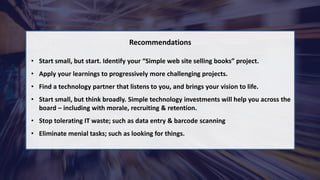 © 2021 Xemelgo, Inc. All rights reserved.
Recommendations
• Start small, but start. Identify your “Simple web site selling books” project.
• Apply your learnings to progressively more challenging projects.
• Find a technology partner that listens to you, and brings your vision to life.
• Start small, but think broadly. Simple technology investments will help you across the
board – including with morale, recruiting & retention.
• Stop tolerating IT waste; such as data entry & barcode scanning
• Eliminate menial tasks; such as looking for things.
 