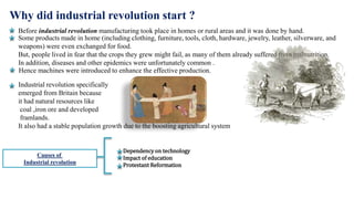Why did industrial revolution start ?
Before industrial revolution manufacturing took place in homes or rural areas and it was done by hand.
Some products made in home (including clothing, furniture, tools, cloth, hardware, jewelry, leather, silverware, and
weapons) were even exchanged for food.
But, people lived in fear that the crops they grew might fail, as many of them already suffered from malnutrition.
In addition, diseases and other epidemics were unfortunately common .
Hence machines were introduced to enhance the effective production.
Industrial revolution specifically
emerged from Britain because
it had natural resources like
coal ,iron ore and developed
framlands.
It also had a stable population growth due to the boosting agricultural system
Causes of
Industrial revolution
Dependency on technology
Impact of education
Protestant Reformation
 