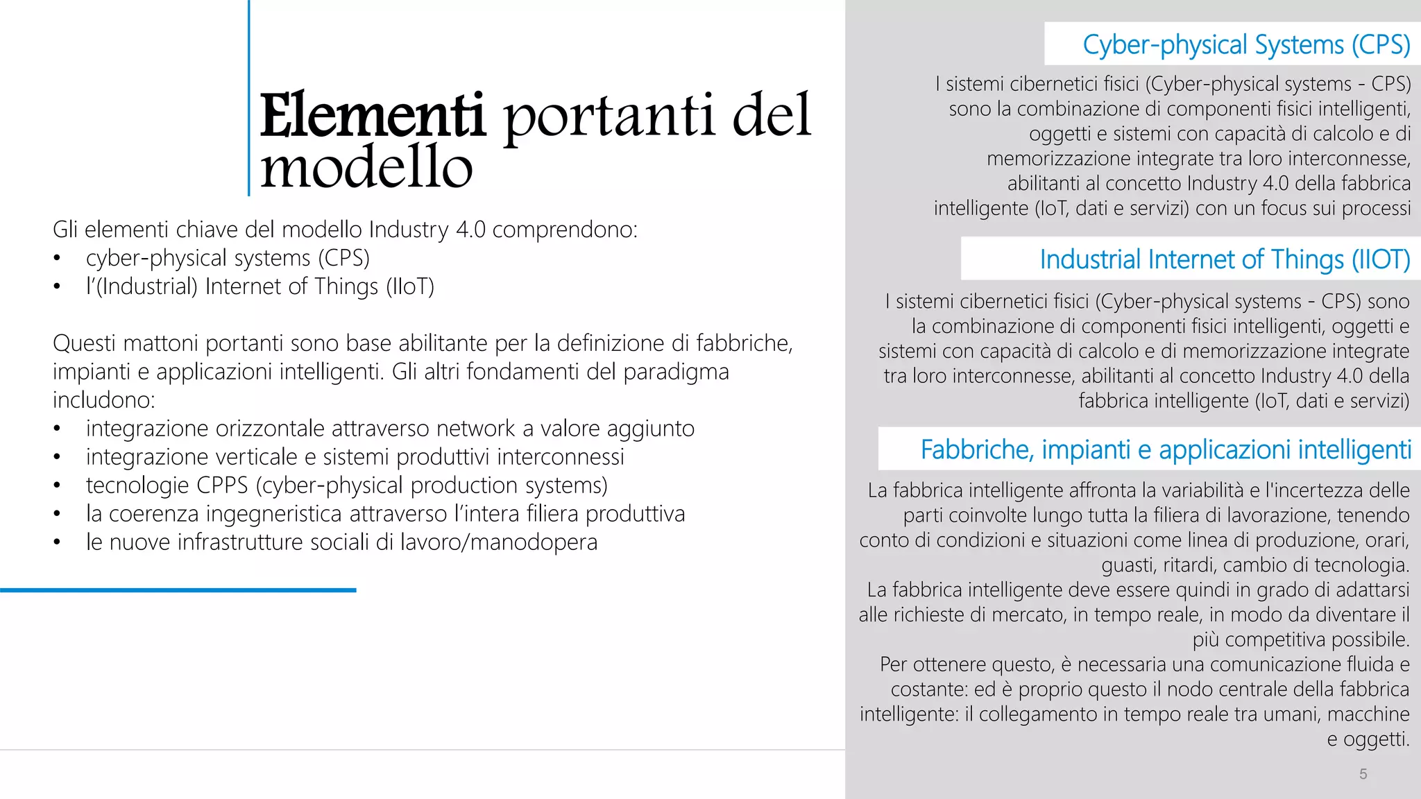 5
Gli elementi chiave del modello Industry 4.0 comprendono:
• cyber-physical systems (CPS)
• l’(Industrial) Internet of Things (IIoT)
Questi mattoni portanti sono base abilitante per la definizione di fabbriche,
impianti e applicazioni intelligenti. Gli altri fondamenti del paradigma
includono:
• integrazione orizzontale attraverso network a valore aggiunto
• integrazione verticale e sistemi produttivi interconnessi
• tecnologie CPPS (cyber-physical production systems)
• la coerenza ingegneristica attraverso l’intera filiera produttiva
• le nuove infrastrutture sociali di lavoro/manodopera
I sistemi cibernetici fisici (Cyber-physical systems - CPS)
sono la combinazione di componenti fisici intelligenti,
oggetti e sistemi con capacità di calcolo e di
memorizzazione integrate tra loro interconnesse,
abilitanti al concetto Industry 4.0 della fabbrica
intelligente (IoT, dati e servizi) con un focus sui processi
I sistemi cibernetici fisici (Cyber-physical systems - CPS) sono
la combinazione di componenti fisici intelligenti, oggetti e
sistemi con capacità di calcolo e di memorizzazione integrate
tra loro interconnesse, abilitanti al concetto Industry 4.0 della
fabbrica intelligente (IoT, dati e servizi)
Industrial Internet of Things (IIOT)
Cyber-physical Systems (CPS)
Fabbriche, impianti e applicazioni intelligenti
La fabbrica intelligente affronta la variabilità e l'incertezza delle
parti coinvolte lungo tutta la filiera di lavorazione, tenendo
conto di condizioni e situazioni come linea di produzione, orari,
guasti, ritardi, cambio di tecnologia.
La fabbrica intelligente deve essere quindi in grado di adattarsi
alle richieste di mercato, in tempo reale, in modo da diventare il
più competitiva possibile.
Per ottenere questo, è necessaria una comunicazione fluida e
costante: ed è proprio questo il nodo centrale della fabbrica
intelligente: il collegamento in tempo reale tra umani, macchine
e oggetti.
Elementi portanti del
modello
 