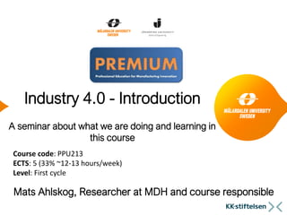 Industry 4.0 - Introduction
A seminar about what we are doing and learning in
this course
Mats Ahlskog, Researcher at MDH and course responsible
Course code: PPU213
ECTS: 5 (33% ~12-13 hours/week)
Level: First cycle
 