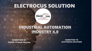 ELECTROCUS SOLUTION
INDUSTRIAL AUTOMATION
INDUSTRY 4.0
SUBMITTED BY
NAME: Prateek Sharma
SUBMITTED TO
ELECTROCUS SOLUTION
 