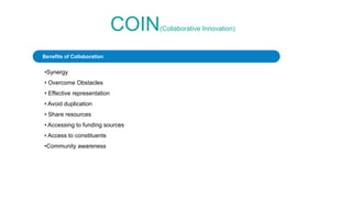 COIN(Collaborative Innovation)
•Synergy
• Overcome Obstacles
• Effective representation
• Avoid duplication
• Share resources
• Accessing to funding sources
• Access to constituents
•Community awareness
Benefits of Collaboration
 