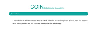 COIN(Collaborative Innovation)
• Innovation is a dynamic process through which problems and challenges are defined, new and creative
ideas are developed, and new solutions are selected and implemented.
Innovation
 