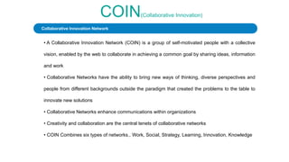 COIN(Collaborative Innovation)
• A Collaborative Innovation Network (COIN) is a group of self-motivated people with a collective
vision, enabled by the web to collaborate in achieving a common goal by sharing ideas, information
and work
• Collaborative Networks have the ability to bring new ways of thinking, diverse perspectives and
people from different backgrounds outside the paradigm that created the problems to the table to
innovate new solutions
• Collaborative Networks enhance communications within organizations
• Creativity and collaboration are the central tenets of collaborative networks
• COIN Combines six types of networks., Work, Social, Strategy, Learning, Innovation, Knowledge
Collaborative Innovation Network
 